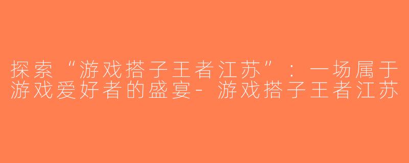 探索“游戏搭子王者江苏”：一场属于游戏爱好者的盛宴-游戏搭子王者江苏