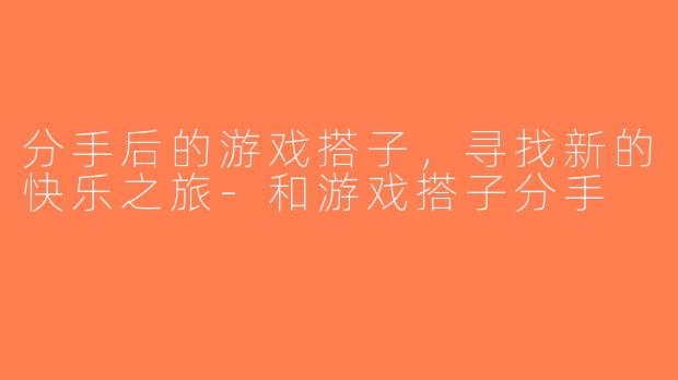 分手后的游戏搭子，寻找新的快乐之旅-和游戏搭子分手