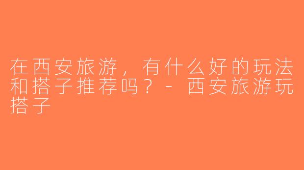 在西安旅游，有什么好的玩法和搭子推荐吗？-西安旅游玩搭子