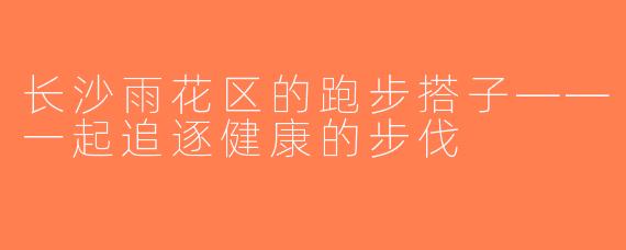 长沙雨花区的跑步搭子——一起追逐健康的步伐