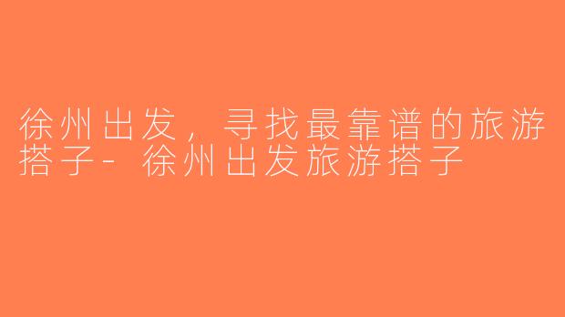 徐州出发，寻找最靠谱的旅游搭子-徐州出发旅游搭子