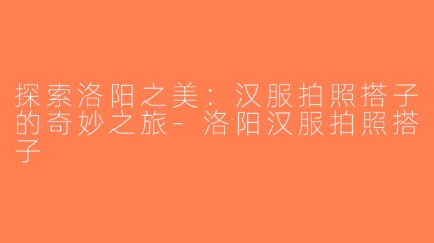 探索洛阳之美：汉服拍照搭子的奇妙之旅-洛阳汉服拍照搭子