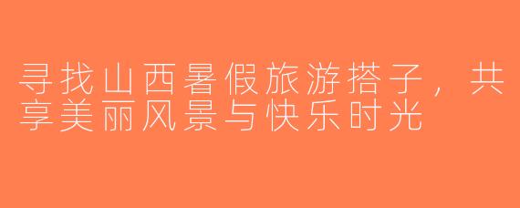 寻找山西暑假旅游搭子，共享美丽风景与快乐时光