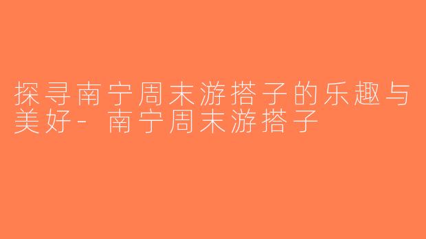 探寻南宁周末游搭子的乐趣与美好-南宁周末游搭子