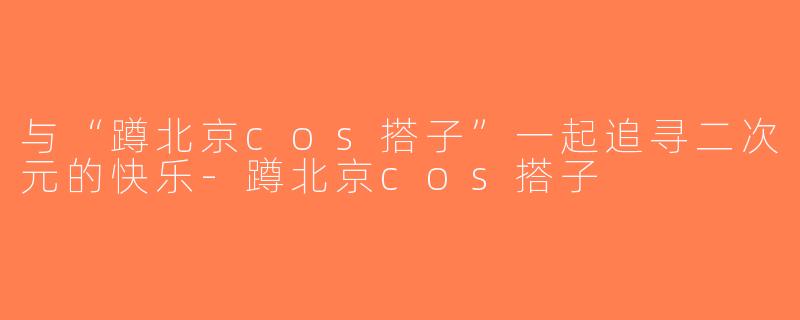 与“蹲北京cos搭子”一起追寻二次元的快乐-蹲北京cos搭子