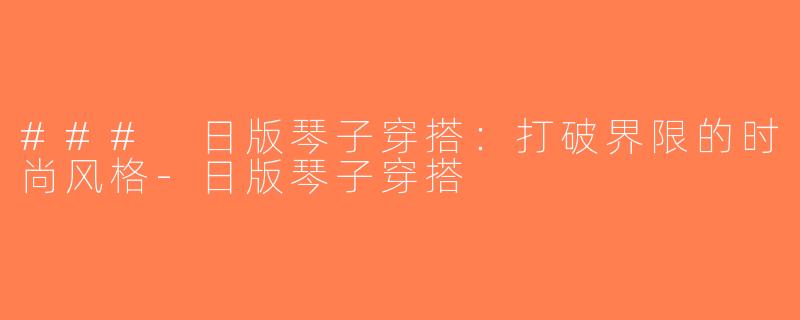 ### 日版琴子穿搭：打破界限的时尚风格-日版琴子穿搭