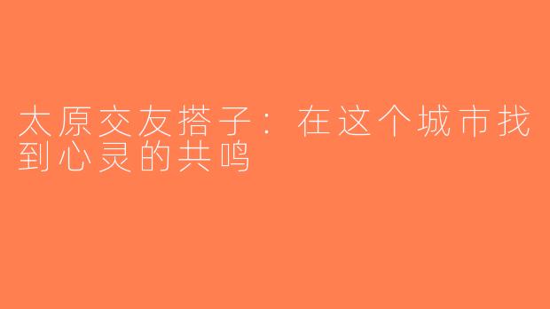 太原交友搭子：在这个城市找到心灵的共鸣