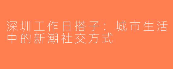深圳工作日搭子：城市生活中的新潮社交方式