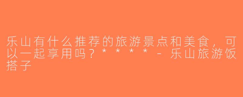 乐山有什么推荐的旅游景点和美食，可以一起享用吗？****-乐山旅游饭搭子