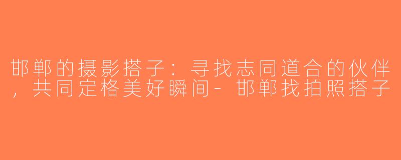 邯郸的摄影搭子：寻找志同道合的伙伴，共同定格美好瞬间-邯郸找拍照搭子