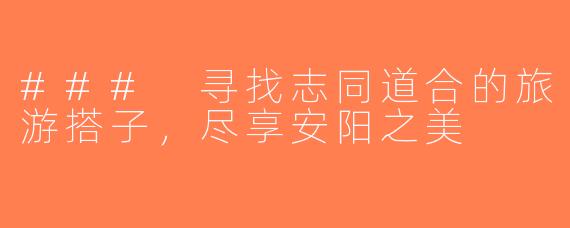 ### 寻找志同道合的旅游搭子，尽享安阳之美