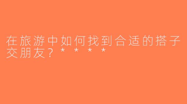 在旅游中如何找到合适的搭子交朋友？****
