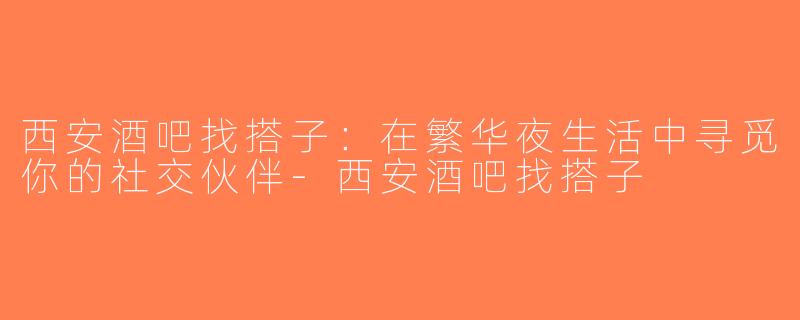 西安酒吧找搭子：在繁华夜生活中寻觅你的社交伙伴-西安酒吧找搭子
