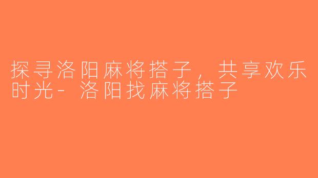 探寻洛阳麻将搭子，共享欢乐时光-洛阳找麻将搭子