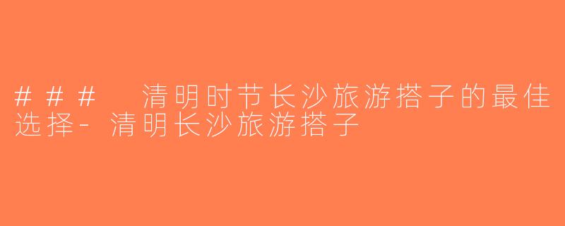 ### 清明时节长沙旅游搭子的最佳选择-清明长沙旅游搭子