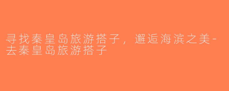 寻找秦皇岛旅游搭子，邂逅海滨之美-去秦皇岛旅游搭子