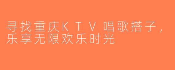 寻找重庆KTV唱歌搭子，乐享无限欢乐时光