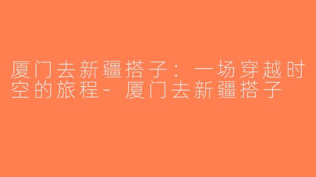 厦门去新疆搭子：一场穿越时空的旅程-厦门去新疆搭子