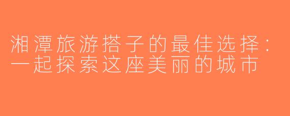 湘潭旅游搭子的最佳选择：一起探索这座美丽的城市