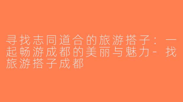 寻找志同道合的旅游搭子：一起畅游成都的美丽与魅力-找旅游搭子成都