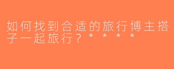 如何找到合适的旅行博主搭子一起旅行？****