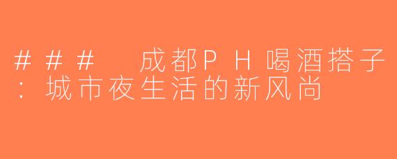### 成都PH喝酒搭子：城市夜生活的新风尚