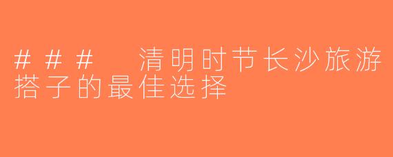 ### 清明时节长沙旅游搭子的最佳选择