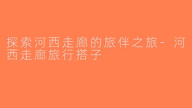 探索河西走廊的旅伴之旅-河西走廊旅行搭子