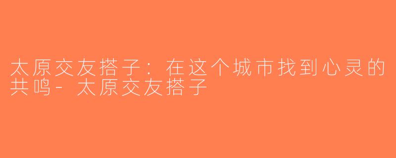 太原交友搭子：在这个城市找到心灵的共鸣-太原交友搭子