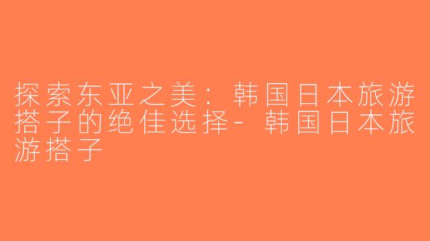 探索东亚之美：韩国日本旅游搭子的绝佳选择-韩国日本旅游搭子