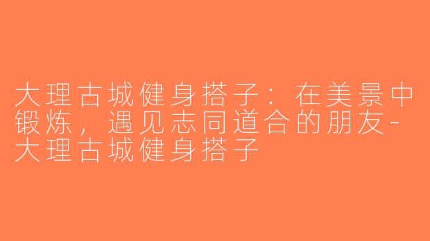 大理古城健身搭子：在美景中锻炼，遇见志同道合的朋友-大理古城健身搭子