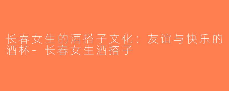 长春女生的酒搭子文化：友谊与快乐的酒杯-长春女生酒搭子