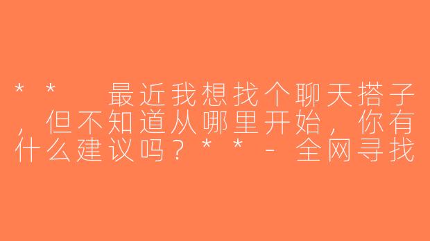 ** 最近我想找个聊天搭子，但不知道从哪里开始，你有什么建议吗？**-全网寻找聊天搭子