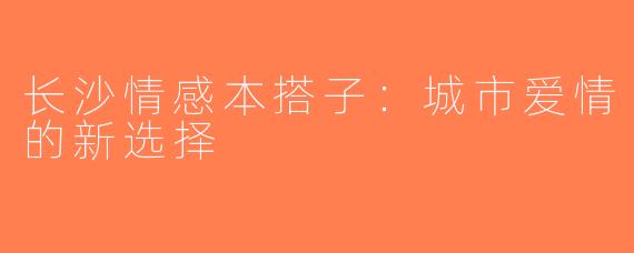 长沙情感本搭子：城市爱情的新选择