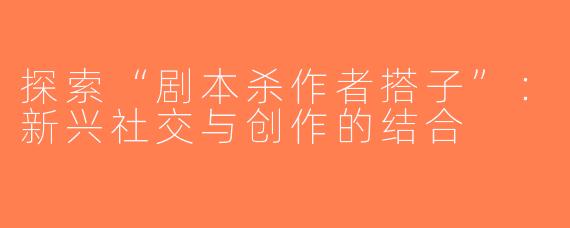 探索“剧本杀作者搭子”：新兴社交与创作的结合