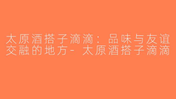 太原酒搭子滴滴：品味与友谊交融的地方-太原酒搭子滴滴
