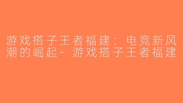 游戏搭子王者福建：电竞新风潮的崛起-游戏搭子王者福建