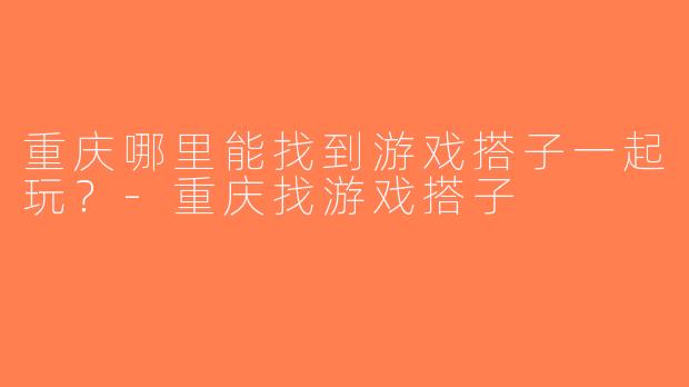 重庆哪里能找到游戏搭子一起玩？-重庆找游戏搭子