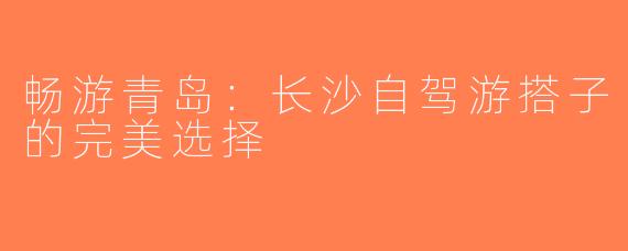 畅游青岛：长沙自驾游搭子的完美选择