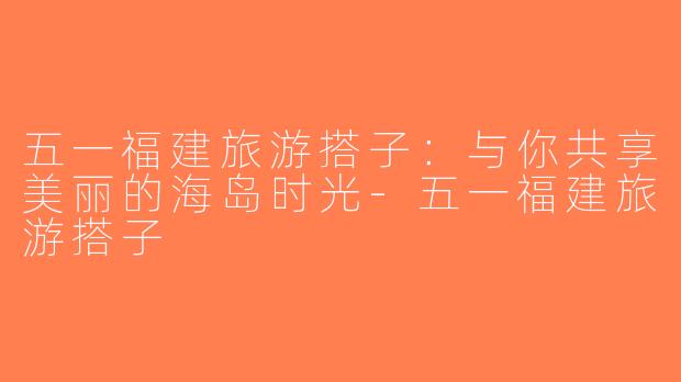 五一福建旅游搭子：与你共享美丽的海岛时光-五一福建旅游搭子