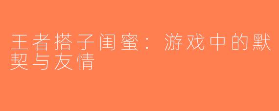 王者搭子闺蜜：游戏中的默契与友情