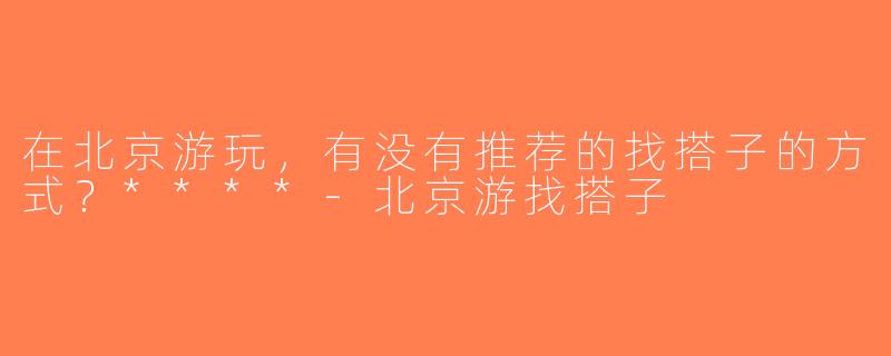 在北京游玩，有没有推荐的找搭子的方式？****-北京游找搭子
