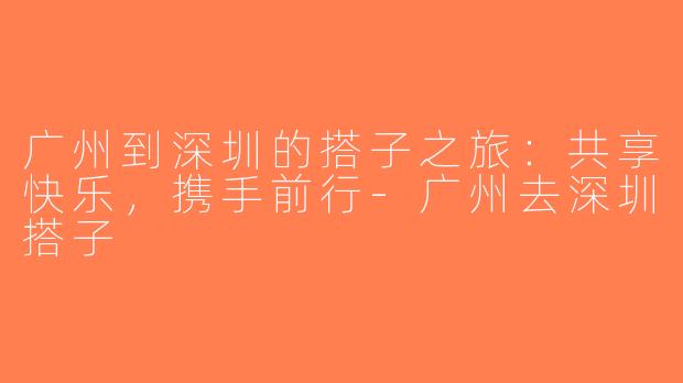 广州到深圳的搭子之旅：共享快乐，携手前行-广州去深圳搭子