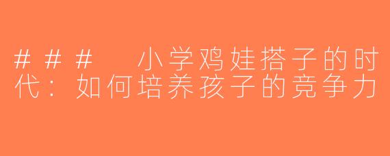 ### 小学鸡娃搭子的时代：如何培养孩子的竞争力