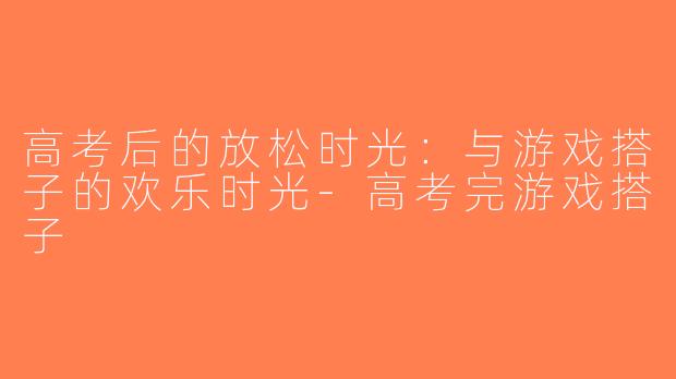 高考后的放松时光：与游戏搭子的欢乐时光-高考完游戏搭子