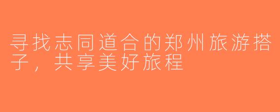 寻找志同道合的郑州旅游搭子，共享美好旅程
