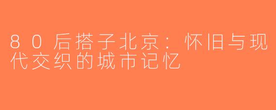 80后搭子北京：怀旧与现代交织的城市记忆