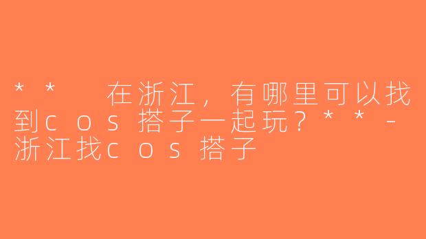 ** 在浙江，有哪里可以找到cos搭子一起玩？**-浙江找cos搭子