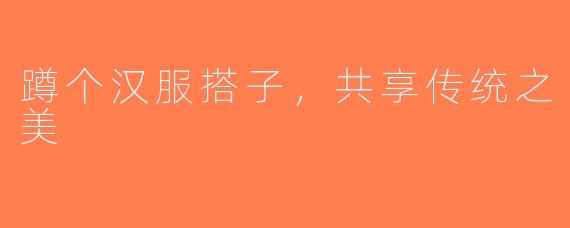 蹲个汉服搭子，共享传统之美
