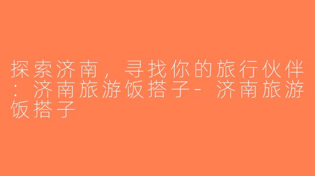探索济南，寻找你的旅行伙伴：济南旅游饭搭子-济南旅游饭搭子